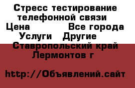 Стресс-тестирование телефонной связи › Цена ­ 1 000 - Все города Услуги » Другие   . Ставропольский край,Лермонтов г.